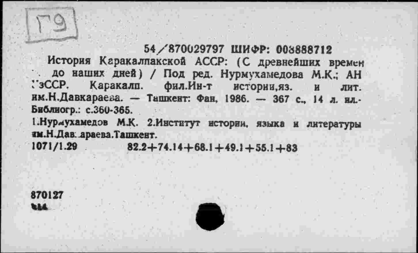 ﻿54/870029797 ШИФР: 008888712
История Каракалпакской АССР: (С древнейших времен до наших дней) / Под ред. Нурмухамедова М.К.; АН УзССР. Каракалп. фил.Ин-т истории,яз. и лит. им.Н.Давкарае<за. — Ташкент: Фан, 1986. — 367 с„ 14 л. ил.-Библногр.: с.360-365.
1 .Нуриухамедэв MX. 2.Институт истории, языка и литературы нм.Н. Дав. драена. Ташкент.
1071/1.29	82.24-74.14+68.1+49.1+55.1+83
870127 WU